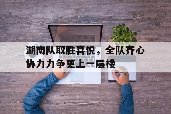湖南队取胜喜悦，全队齐心协力力争更上一层楼的简单介绍